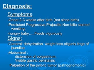 Diagnosis:Diagnosis:
SymptomsSymptoms
-Onset:2-3 weeks after birth (not since birth)-Onset:2-3 weeks after birth (not since birth)
-Persistent Progressive Projectile Non-bilie stained-Persistent Progressive Projectile Non-bilie stained
vomiting.vomiting.
-hungry baby…..Feeds vigorously-hungry baby…..Feeds vigorously
Signs:Signs:
-General: dehydration, weight loss,oliguria,tinge of-General: dehydration, weight loss,oliguria,tinge of
jaundicejaundice
-Abdominal :-Abdominal :
distension of epigastrium,distension of epigastrium,
Visible gastric peristalsisVisible gastric peristalsis
Palpation of the pyloric tumorPalpation of the pyloric tumor (pathognomonic)
 