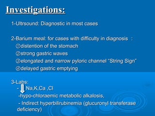 Investigations:Investigations:
1-Ultrsound: Diagnostic in most cases1-Ultrsound: Diagnostic in most cases
2-Barium meal: for cases with difficulty in diagnosis2-Barium meal: for cases with difficulty in diagnosis ：：
①①distention of the stomachdistention of the stomach
②②strong gastric wavesstrong gastric waves
③③elongated and narrow pyloric channel “String Sign”elongated and narrow pyloric channel “String Sign”
④④delayed gastric emptyingdelayed gastric emptying
3-Labs:3-Labs:
- Na,K,Ca ,Cl- Na,K,Ca ,Cl
-hypo-chloraemic metabolic alkalosis,-hypo-chloraemic metabolic alkalosis,
- Indirect hyperbilirubinemia (glucuronyl transferase- Indirect hyperbilirubinemia (glucuronyl transferase
deficiency)deficiency)
 