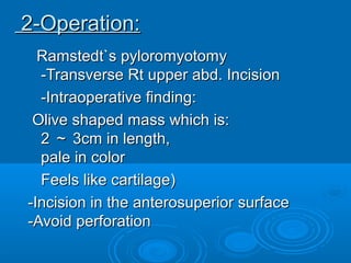 Ramstedt`s pyloromyotomyRamstedt`s pyloromyotomy
-Transverse Rt upper abd. Incision-Transverse Rt upper abd. Incision
-Intraoperative finding:-Intraoperative finding:
Olive shaped mass which is:Olive shaped mass which is:
22 ～～ 3cm in length,3cm in length,
pale in colorpale in color
Feels like cartilage)Feels like cartilage)
-Incision in the anterosuperior surface-Incision in the anterosuperior surface
-Avoid perforation-Avoid perforation
2-Operation:2-Operation:
 