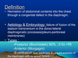 • Herniation of abdominal contents into the chest
through a congenital defect in the diaphragm.
• Aetiology & Embryology: failure of fusion of the
septum transversum w the dorso-lateral
diaphragmatic processes(pleuro-peritoneal
membranes)
• Types :
-Posterior (Bochdalek) 90% , lt 5x >Rt
-Anterior (Morgagni)
-Eventration (just weakness & upward eversion of
the diaphragm with no actual defect)
DefinitionDefinition
 