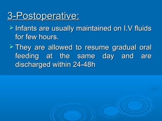 3-Postoperative:3-Postoperative:
 Infants are usually maintained on I.V fluidsInfants are usually maintained on I.V fluids
for few hours.for few hours.
 They are allowed to resume gradual oralThey are allowed to resume gradual oral
feeding at the same day and arefeeding at the same day and are
discharged within 24-48hdischarged within 24-48h
 