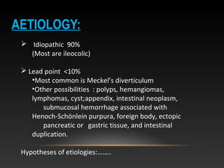 AETIOLOGY:
 Idiopathic 90%
(Most are ileocolic)
 Lead point <10%
•Most common is Meckel’s diverticulum
•Other possibilities : polyps, hemangiomas,
lymphomas, cyst;appendix, intestinal neoplasm,
submucosal hemorrhage associated with
Henoch-Schönlein purpura, foreign body, ectopic
pancreatic or gastric tissue, and intestinal
duplication.
Hypotheses of etiologies:……..
 