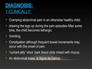 DIAGNOSIS:
1-CLINICALLY:
• Cramping abdominal pain in an otherwise healthy child.
• drawing the legs up during the pain episodes After some
time, the child becomes lethargic.
• Vomiting.
• Constipation although frequent bowel movements may
occur with the onset of pain.
• “currant jelly” stool :dark blood clots mixed with mucus,
• An abdominal mass. & Signe de Dance
 