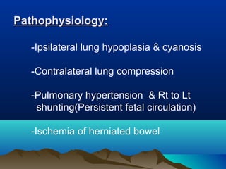 -Ipsilateral lung hypoplasia & cyanosis
-Contralateral lung compression
-Pulmonary hypertension & Rt to Lt
shunting(Persistent fetal circulation)
-Ischemia of herniated bowel
Pathophysiology:Pathophysiology:
 