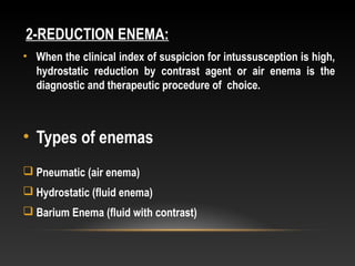 2-REDUCTION ENEMA:
• When the clinical index of suspicion for intussusception is high,
hydrostatic reduction by contrast agent or air enema is the
diagnostic and therapeutic procedure of choice.
• Types of enemas
 Pneumatic (air enema)
 Hydrostatic (fluid enema)
 Barium Enema (fluid with contrast)
 