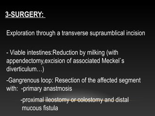 3-SURGERY:
Exploration through a transverse supraumblical incision
- Viable intestines:Reduction by milking (with
appendectomy,excision of associated Meckel`s
diverticulum…)
-Gangrenous loop: Resection of the affected segment
with: -primary anastmosis
-proximal ileostomy or colostomy and distal
mucous fistula
 