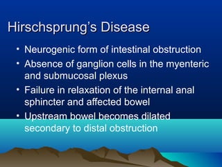 Hirschsprung’s DiseaseHirschsprung’s Disease
• Neurogenic form of intestinal obstruction
• Absence of ganglion cells in the myenteric
and submucosal plexus
• Failure in relaxation of the internal anal
sphincter and affected bowel
• Upstream bowel becomes dilated
secondary to distal obstruction
 