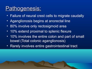 Pathogenesis:Pathogenesis:
• Failure of neural crest cells to migrate caudally
• Aganglionosis begins at anorectal line
• 80% involve only rectosigmoid area
• 10% extend proximal to splenic flexure
• 10% involves the entire colon and part of small
bowel (Total colonic aganglionosis)
• Rarely involves entire gastrointestinal tract
 