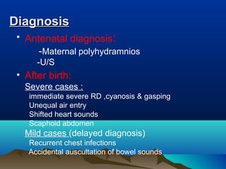 DiagnosisDiagnosis
• Antenatal diagnosis:
-Maternal polyhydramnios
-U/S
• After birth:
Severe cases :
immediate severe RD ,cyanosis & gasping
Unequal air entry
Shifted heart sounds
Scaphoid abdomen
Mild cases (delayed diagnosis)
Recurrent chest infections
Accidental auscultation of bowel sounds
 