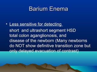 Barium EnemaBarium Enema
• Less sensitive for detecting
short and ultrashort segment HSD
total colon aganglionosis, and
disease of the newborn (Many newborns
do NOT show definitive transition zone but
only delayed evacuation of contrast)
 