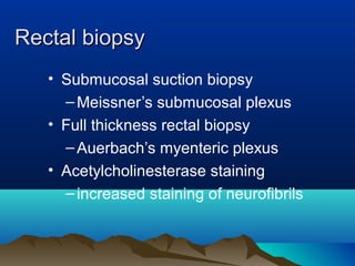 Rectal biopsyRectal biopsy
• Submucosal suction biopsy
–Meissner’s submucosal plexus
• Full thickness rectal biopsy
–Auerbach’s myenteric plexus
• Acetylcholinesterase staining
–increased staining of neurofibrils
 