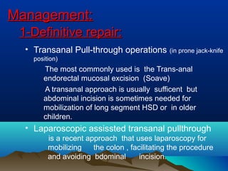 Management:Management:
1-Definitive repair:1-Definitive repair:
• Transanal Pull-through operations (in prone jack-knife
position)
The most commonly used is the Trans-anal
endorectal mucosal excision (Soave)
A transanal approach is usually sufficent but
abdominal incision is sometimes needed for
mobilization of long segment HSD or in older
children.
• Laparoscopic assissted transanal pullthrough
is a recent approach that uses laparoscopy for
mobilizing the colon , facilitating the procedure
and avoiding bdominal incision.
 