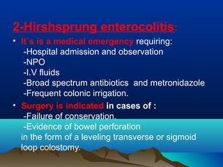 2-Hirshsprung enterocolitis:
• It`s is a medical emergency requiring:
-Hospital admission and observation
-NPO
-I.V fluids
-Broad spectrum antibiotics and metronidazole
-Frequent colonic irrigation.
• Surgery is indicated in cases of :
-Failure of conservation.
-Evidence of bowel perforation
in the form of a leveling transverse or sigmoid
loop colostomy.
 