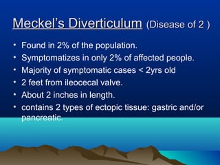 Meckel’s DiverticulumMeckel’s Diverticulum (Disease of 2 )(Disease of 2 )
• Found in 2% of the population.
• Symptomatizes in only 2% of affected people.
• Majority of symptomatic cases < 2yrs old
• 2 feet from ileocecal valve.
• About 2 inches in length.
• contains 2 types of ectopic tissue: gastric and/or
pancreatic.
 