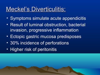 Meckel’s Diverticulitis:Meckel’s Diverticulitis:
• Symptoms simulate acute appendicitis
• Result of luminal obstruction, bacterial
invasion, progressive inflammation
• Ectopic gastric mucosa predisposes
• 30% incidence of perforations
• Higher risk of peritonitis
 