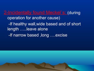 2-Incidentally found Meckel`s: (during
operation for another cause)
-If healthy wall,wide based and of short
length …..leave alone
-If narrow based ,long ….excise
 