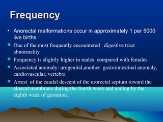 FrequencyFrequency
• Anorectal malformations occur in approximately 1 per 5000
live births
 One of the most frequently encountered digestive tract
abnormality
 Frequency is slightly higher in males compared with females
 Associated anomaly: urogenital,another gastrointestinal anomaly,
cardiovascular, vertebra
 Arrest of the caudal descent of the urorectal septum toward the
cloacal membrane during the fourth week and ending by the
eighth week of gestation.
 