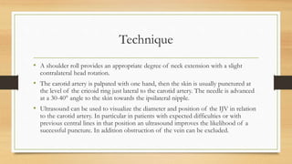 Technique
• A shoulder roll provides an appropriate degree of neck extension with a slight
contralateral head rotation.
• The carotid artery is palpated with one hand, then the skin is usually punctured at
the level of the cricoid ring just lateral to the carotid artery. The needle is advanced
at a 30-40° angle to the skin towards the ipsilateral nipple.
• Ultrasound can be used to visualize the diameter and position of the IJV in relation
to the carotid artery. In particular in patients with expected difficulties or with
previous central lines in that position an ultrasound improves the likelihood of a
successful puncture. In addition obstruction of the vein can be excluded.
 