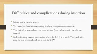 Difficulties and complications during insertion
• Injury to the carotid artery.
• Very rarely, a haematoma causing tracheal compression can occur.
• The risk of pneumothorax or hemothorax (lower than that in subclavian
access).
• Malpositioning occurs more often when the left IJV is used. The guidewire
may form a bow and end up in the right IJV.
 