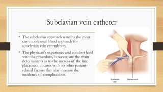 Subclavian vein catheter
• The subclavian approach remains the most
commonly used blind approach for
subclavian vein cannulation.
• The physician’s experience and comfort level
with the procedure, however, are the main
determinants as to the success of the line
placement in cases with no other patient-
related factors that may increase the
incidence of complications.
 
