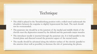 Technique
• The child is placed in the Trendelenburg position with a rolled towel underneath the
shoulders between the scapulae to slightly hyperextend the back. The neck should
not be overextended.
• The puncture site should be at the junction of the medial and middle thirds of the
clavicle near the depression created by the deltoid and the pectoralis major muscles.
• The introducer needle is inserted through the puncture site. It is held parallel to the
frontal plane and directed toward the posterior aspect of the sternal notch.
• The needle should be advanced along the inferior surface of the clavicle (parallel to
the anterior chest wall as possible) to decrease the risk of puncturing the pleura.
 