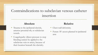 Contraindications to subclavian venous catheter
insertion
Absolute
• Trauma to the ipsilateral clavicle,
anterior proximal rib, or subclavian
vessels.
• Coagulopathy (direct pressure to stop
bleeding cannot be applied to the
subclavian vein or artery, because of
their location beneath the clavicle).
Relative
• Chest wall deformity.
• Future AV access planned in ipsilateral
arm
 