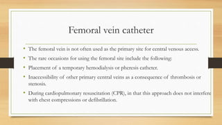 Femoral vein catheter
• The femoral vein is not often used as the primary site for central venous access.
• The rare occasions for using the femoral site include the following:
• Placement of a temporary hemodialysis or pheresis catheter.
• Inaccessibility of other primary central veins as a consequence of thrombosis or
stenosis.
• During cardiopulmonary resuscitation (CPR), in that this approach does not interfere
with chest compressions or defibrillation.
 