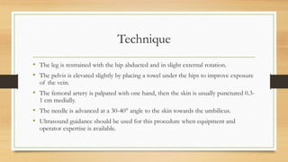 Technique
• The leg is restrained with the hip abducted and in slight external rotation.
• The pelvis is elevated slightly by placing a towel under the hips to improve exposure
of the vein.
• The femoral artery is palpated with one hand, then the skin is usually punctured 0.3-
1 cm medially.
• The needle is advanced at a 30-40° angle to the skin towards the umbilicus.
• Ultrasound guidance should be used for this procedure when equipment and
operator expertise is available.
 