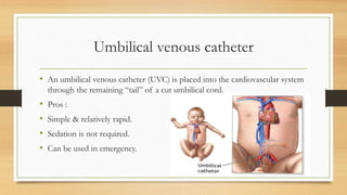 Umbilical venous catheter
• An umbilical venous catheter (UVC) is placed into the cardiovascular system
through the remaining “tail” of a cut umbilical cord.
• Pros :
• Simple & relatively rapid.
• Sedation is not required.
• Can be used in emergency.
 