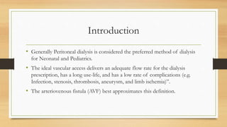 Introduction
• Generally Peritoneal dialysis is considered the preferred method of dialysis
for Neonatal and Pediatrics.
• The ideal vascular access delivers an adequate flow rate for the dialysis
prescription, has a long use-life, and has a low rate of complications (e.g.
Infection, stenosis, thrombosis, aneurysm, and limb ischemia)”.
• The arteriovenous fistula (AVF) best approximates this definition.
 