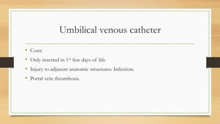Umbilical venous catheter
• Cons:
• Only inserted in 1st few days of life
• Injury to adjacent anatomic structures. Infection.
• Portal vein thrumbosis.
 