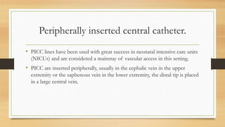 Peripherally inserted central catheter.
• PICC lines have been used with great success in neonatal intensive care units
(NICUs) and are considered a mainstay of vascular access in this setting.
• PICC are inserted peripherally, usually in the cephalic vein in the upper
extremity or the saphenous vein in the lower extremity, the distal tip is placed
in a large central vein.
 