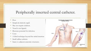 Peripherally inserted central catheter.
• Pros:
• Simple & relatively rapid.
• May not require sedation.
• Vessel is not ligated.
• Decrease potential for infection.
• Cons:
• A blind technique beyond the mitial insertion
• Small caliber catheter.
• Injury to adjacent anatomic structures.
 