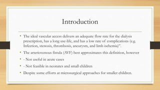 • The ideal vascular access delivers an adequate flow rate for the dialysis
prescription, has a long use-life, and has a low rate of complications (e.g.
Infection, stenosis, thrombosis, aneurysm, and limb ischemia)”.
• The arteriovenous fistula (AVF) best approximates this definition, however
• - Not useful in acute cases
• - Not feasible in neonates and small children
• Despite some efforts at microsurgical approaches for smaller children.
Introduction
 