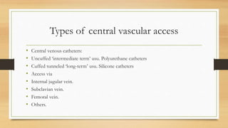 Types of central vascular access
• Central venous catheters:
• Uncuffed ‘intermediate term’ usu. Polyurethane catheters
• Cuffed tunneled ‘long-term’ usu. Silicone catheters
• Access via
• Internal jugular vein.
• Subclavian vein.
• Femoral vein.
• Others.
 