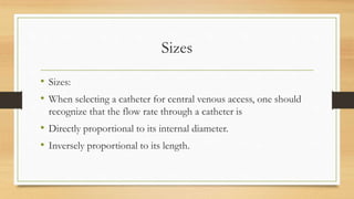 Sizes
• Sizes:
• When selecting a catheter for central venous access, one should
recognize that the flow rate through a catheter is
• Directly proportional to its internal diameter.
• Inversely proportional to its length.
 