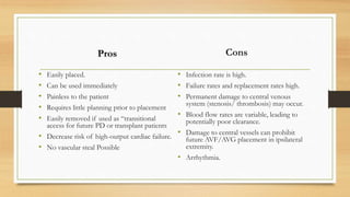 Pros
• Easily placed.
• Can be used immediately
• Painless to the patient
• Requires little planning prior to placement
• Easily removed if used as “transitional
access for future PD or transplant patients
• Decrease risk of high-output cardiac failure.
• No vascular steal Possible
Cons
• Infection rate is high.
• Failure rates and replacement rates high.
• Permanent damage to central venous
system (stenosis/ thrombosis) may occur.
• Blood flow rates are variable, leading to
potentially poor clearance.
• Damage to central vessels can prohibit
future AVF/AVG placement in ipsilateral
extremity.
• Arrhythmia.
 