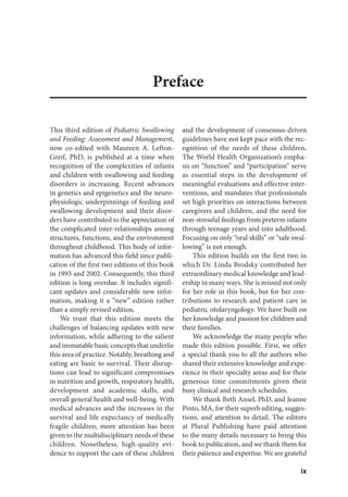 ix
Preface
This third edition of Pediatric Swallowing
and Feeding: Assessment and Management,
now co-edited with Maureen A. Lefton-
Greif, PhD, is published at a time when
recognition of the complexities of infants
and children with swallowing and feeding
disorders is increasing. Recent advances
in genetics and epigenetics and the neuro-
physiologic underpinnings of feeding and
swallowing development and their disor-
ders have contributed to the appreciation of
the complicated inter-relationships among
structures, functions, and the environment
throughout childhood. This body of infor-
mation has advanced this field since publi-
cation of the first two editions of this book
in 1993 and 2002. Consequently, this third
edition is long overdue. It includes signifi-
cant updates and considerable new infor-
mation, making it a “new” edition rather
than a simply revised edition.
We trust that this edition meets the
challenges of balancing updates with new
information, while adhering to the salient
and immutable basic concepts that underlie
this area of practice. Notably, breathing and
eating are basic to survival. Their disrup-
tions can lead to significant compromises
in nutrition and growth, respiratory health,
development and academic skills, and
overall general health and well-being. With
medical advances and the increases in the
survival and life expectancy of medically
fragile children, more attention has been
given to the multidisciplinary needs of these
children. Nonetheless, high-quality evi-
dence to support the care of these children
and the development of consensus-driven
guidelines have not kept pace with the rec-
ognition of the needs of these children.
The World Health Organization’s empha-
sis on “function” and “participation” serve
as essential steps in the development of
meaningful evaluations and effective inter-
ventions, and mandates that professionals
set high priorities on interactions between
caregivers and children, and the need for
non-stressful feedings from preterm infants
through teenage years and into adulthood.
Focusing on only “oral skills” or “safe swal-
lowing” is not enough.
This edition builds on the first two in
which Dr. Linda Brodsky contributed her
extraordinary medical knowledge and lead-
ership in many ways. She is missed not only
for her role in this book, but for her con-
tributions to research and patient care in
pediatric otolaryngology. We have built on
her knowledge and passion for children and
their families.
We acknowledge the many people who
made this edition possible. First, we offer
a special thank you to all the authors who
shared their extensive knowledge and expe-
rience in their specialty areas and for their
generous time commitments given their
busy clinical and research schedules.
We thank Beth Ansel, PhD, and Jeanne
Pinto, MA, for their superb editing, sugges-
tions, and attention to detail. The editors
at Plural Publishing have paid attention
to the many details necessary to bring this
book to publication, and we thank them for
their patience and expertise. We are grateful
 