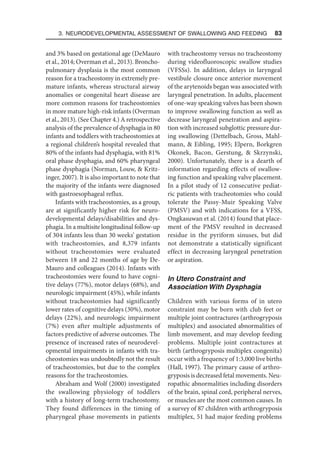 3. Neurodevelopmental Assessment of Swallowing and Feeding  83
and 3% based on gestational age (DeMauro
et al., 2014; Overman et al., 2013). Broncho-
pulmonary dysplasia is the most common
reason for a tracheostomy in extremely pre-
mature infants, whereas structural airway
anomalies or congenital heart disease are
more common reasons for tracheostomies
in more mature high-risk infants (Overman
et al., 2013). (See Chapter 4.) A retrospective
analysis of the prevalence of dysphagia in 80
infants and toddlers with tracheostomies at
a regional children’s hospital revealed that
80% of the infants had dysphagia, with 81%
oral phase dysphagia, and 60% pharyngeal
phase dysphagia (Norman, Louw,  Kritz-
inger, 2007). It is also important to note that
the majority of the infants were diagnosed
with gastroesophageal reflux.
Infants with tracheostomies, as a group,
are at significantly higher risk for neuro-
developmental delays/disabilities and dys-
phagia. In a multisite longitudinal follow-up
of 304 infants less than 30 weeks’ gestation
with tracheostomies, and 8,379 infants
without tracheostomies were evaluated
between 18 and 22 months of age by De-
Mauro and colleagues (2014). Infants with
tracheostomies were found to have cogni-
tive delays (77%), motor delays (68%), and
neurologic impairment (45%), while infants
without tracheostomies had significantly
lower rates of cognitive delays (30%), motor
delays (22%), and neurologic impairment
(7%) even after multiple adjustments of
factors predictive of adverse outcomes. The
presence of increased rates of neurodevel-
opmental impairments in infants with tra-
cheostomies was undoubtedly not the result
of tracheostomies, but due to the complex
reasons for the tracheostomies.
Abraham and Wolf (2000) investigated
the swallowing physiology of toddlers
with a history of long-term tracheostomy.
They found differences in the timing of
pharyngeal phase movements in patients
with tracheostomy versus no tracheostomy
during videofluoroscopic swallow studies
(VFSSs). In addition, delays in laryngeal
vestibule closure once anterior movement
of the arytenoids began was associated with
laryngeal penetration. In adults, placement
of one-way speaking valves has been shown
to improve swallowing function as well as
decrease laryngeal penetration and aspira-
tion with increased subglottic pressure dur-
ing swallowing (Dettelbach, Gross, Mahl-
mann,  Eibling, 1995; Elpern, Borkgren
Okonek, Bacon, Gerstung,  Skrzynski,
2000). Unfortunately, there is a dearth of
information regarding effects of swallow-
ing function and speaking valve placement.
In a pilot study of 12 consecutive pediat-
ric patients with tracheotomies who could
tolerate the Passy-Muir Speaking Valve
(PMSV) and with indications for a VFSS,
Ongkasuwan et al. (2014) found that place-
ment of the PMSV resulted in decreased
residue in the pyriform sinuses, but did
not demonstrate a statistically significant
effect in decreasing laryngeal penetration
or aspiration.
In Utero Constraint and
Association With Dysphagia
Children with various forms of in utero
constraint may be born with club feet or
multiple joint contractures (arthrogryposis
multiplex) and associated abnormalities of
limb movement, and may develop feeding
problems. Multiple joint contractures at
birth (arthrogryposis multiplex congenita)
occur with a frequency of 1:3,000 live births
(Hall, 1997). The primary cause of arthro-
gryposis is decreased fetal movements. Neu-
ropathic abnormalities including disorders
of the brain, spinal cord, peripheral nerves,
or muscles are the most common causes. In
a survey of 87 children with arthrogryposis
multiplex, 51 had major feeding problems
 