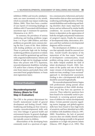 3. Neurodevelopmental Assessment of Swallowing and Feeding  85
inhibitors (SSRIs) and tricyclic antidepres-
sants can cause xerostomia or dry mouth,
which occasionally may impact swallowing
(Balzer, 2000). There have been a number
of case reports of worsening dysphagia in
children with CP associated with botulinum
neurotoxin type A treatment for spasticity
(Montastruc et al., 2017).
In summary, the prevalence of serious
swallowing and feeding problems ranges
from 1 to 10 per 1,000 children, and these
problems are generally more common dur-
ing the first 2 years of life. Most children
with feeding problems are term infants.
Those at particular high risk for feeding/
swallowing problems are preterm or infants
who are small for gestational age and those
with congenital malformations. Infants and
children at high risk for dysphagia include
those who present with FTT, hypotonia,
neurodevelopmental disabilities including
CP, and/or have a history of hypoxic isch-
emic brain injuries, particularly those with
associated basal ganglia/thalamic or brain
stem tegmentum injury.
Clinical Evaluation
Neurodevelopmental
History (Basis for First
Step in Evaluation)
The CNS is the primary determinant for
Gesell’s maturational model of general
development and feeding (Gesell, 1940).
Swallowing and feeding are best viewed as
complex neurodevelopmental skills with
very close linkages to general health and
environment factors. In general, dysphagia
and neurodevelopmental delays or disabili-
ties typically coexist in children.
Abnormalities of the developing brain
commonly result in a spectrum of cogni-
tive, communicative, behavioral, and motor
abnormalities that are often associated with
swallowing and feeding disorders. Develop-
mental disabilities and swallowing and feed-
ing disorders share many important risk
factors and are influenced by similar health
conditions. An accurate developmental
history is dependent on the appreciation of
both the strengths and potential weaknesses
of caregiver’s reports. Finally, the concepts
of developmental delay, dissociation, devi-
ancy, and their usefulness in developmental
diagnosis will be reviewed.
The development of children is a pro-
cess that optimally should be assessed over
time. Arnold Gesell’s description of the
maturation of the four major “streams”
of development—communication, visual
problem-solving, motor, and social/adap-
tive skills—helped establish the field of
infant development (Gesell, 1940). Esti-
mates of the quality and rate of the four
major streams of development should be
made over time, avoiding a “cross-sectional”
approach to developmental assessment.
Feeding is also a developmental skill and
should be assessed longitudinally.
The neurodevelopmental history begins
with professionals asking parents about
their perceptions of their child’s develop-
ment and if they have any questions or
concerns. These subjective questions have
been found to be reasonably useful to pro-
fessionals in screening general popula-
tions of children for various developmental
delays. Certain parental concerns regard-
ing motor, language, and global/cognitive
skills have been found to have high levels
of sensitivity and have identified up to 80%
of children with disabilities (Glascoe, 1997,
2000). Nonetheless, the lack of parental
concerns does not reliably identify infants
who are developing normally in the general
population or in high-risk preterm infants
(Glascoe, 1997; Rogers et al., 1992). This
 