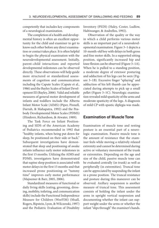 3. Neurodevelopmental Assessment of Swallowing and Feeding  89
competently that includes key components
of a neurological examination.
The completion of a health and develop-
mental history is often an excellent oppor-
tunity for the child and examiner to get to
know each other before any direct examina-
tion or contact takes place. It is often helpful
to begin the physical examination with the
neurodevelopmental assessment. Initially,
parent–child interactions and reported
developmental milestones can be observed
directly. These observations will help guide
more structured or standardized assess-
ments of cognition and communication
including the Capute Scales (Capute et al.,
1986) and the Bayley Scales of Infant Devel-
opment III (Bayley, 2006). Valid and reliable
measures of general motor development of
infants and toddlers include the Alberta
Infant Motor Scale (AIMS) (Piper, Pinnell,
Darrah,  Mahapatra, 1992) and the Pea-
body Developmental Motor Scales (PDMS)
(Hinderer, Richardson,  Atwater, 1989).
The Task Force on Infant Position-
ing and SIDS of the American Academy
of Pediatrics recommended in 1992 that
“healthy infants, when being put down for
sleep, be positioned on their side or back.”
Subsequent investigations have demon-
strated that sleep and positioning of awake
infants influence early motor milestones in
the first 15 months. Utilizing the AIMS and
PDMS, investigators have demonstrated
that supine sleep position is associated with
motor delays in the first 15 months and that
increased prone positioning or “tummy
time” improves early motor performance
(Majnemer  Barr, 2005, 2006).
Standardized measures of functional or
daily living skills (eating, grooming, dress-
ing, mobility, toileting, and communication
skills) include the Functional Independence
Measure for Children (WeeFIM) (Msall,
Rogers, Ripstein, Lyon,  Wilczenski, 1997)
and the Pediatric Evaluation of Disability
Inventory (PEDI) (Haley, Coster, Ludlow,
Haltiwanger,  Andrellos, 1992).
Observation of the quality or the way
in which a child performs various motor
skills is an important part of a neurodevel-
opmental examination. Figure 3–1 depicts a
10-month-old boy with delays in both gross
and fine motor skills. In a supported sitting
position, significantly increased hip and
knee flexion can be observed (Figure 3–1A).
When he is pulled to a standing position,
a moderate degree of extensor posturing
and adduction of his legs can be seen (Fig-
ure 3–1B). Excessive finger “splaying” and
adduction of his left thumb can be appre-
ciated during attempts to pick up a small
pellet (Figure 3–1C). Neurologic examina-
tion revealed mild spasticity of the arms and
moderate spasticity of the legs. A diagnosis
of mild CP with spastic diplegia was made.
Examination of Muscle Tone
Examination of muscle tone and resting
posture is an essential part of a neuro-
logic examination. Passive muscle tone is
the amount of resistance that the exam-
iner feels while moving a relatively relaxed
extremity and cannot be determined during
active or voluntary movement of the trunk
or extremities. Depending on the age and
size of the child, passive muscle tone can
be evaluated centrally (in trunk) as well as
peripherally (in extremities). Truncal tone
can be appreciated by suspending the infant
in a prone position. The truncal resistance
and posture during this maneuver can be
observed. Axillary suspension is another
measure of truncal tone. This assessment
consists of holding the infant under the
arms in upright vertical suspension and
documenting whether the infant can sup-
port weight under the arms or whether the
infant “slips through” the examiner’s hands.
 