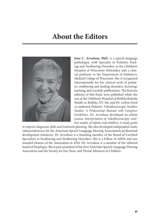 xi
About the Editors
Joan C. Arvedson, PhD, is a speech-language
pathologist, with Specialty in Pediatric Feed-
ing and Swallowing Disorders at the Children’s
Hospital of Wisconsin-Milwaukee and a clini-
cal professor in the Department of Pediatrics,
Medical College of Wisconsin. She is recognized
internationally for her clinical work in pediat-
ric swallowing and feeding disorders, lecturing/
teaching, and scientific publications. The first two
editions of this book were published while she
was at the Children’s Hospital of Buffalo/Kaleida
Health in Buffalo, NY. She and Dr. Lefton-Greif
co-authored Pediatric Videofluoroscopic Swallow
Studies: A Professional Manual with Caregiver
Guidelines. Dr. Arvedson developed an online
course, Interpretation of videofluoroscopic swal-
low studies of infants and children: A study guide
to improve diagnostic skills and treatment planning. She also developed independent study
videoconferences for the American Speech-Language-Hearing Association’s professional
development initiatives. Dr. Arvedson is a founding member of the Board of Certified
Specialists in Swallowing and Swallowing Disorders. She is a Fellow of ASHA and was
awarded Honors of the Association in 2016. Dr. Arvedson is a member of the editorial
board of Dysphagia. She is past-president of the New York State Speech-Language-Hearing
Association and the Society for Ear, Nose, and Throat Advances in Children.
 