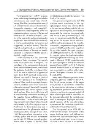 3. Neurodevelopmental Assessment of Swallowing and Feeding  111
The trigeminal nerve (CN V) contains
motor and sensory fibers important in bolus
formation and oral transit phase of swal-
lowing. The third (mandibular) division of
CN V innervates the muscles of mastication
(temporalis, masseters, and pterygoids).
Nuclear lesions of the trigeminal nerve will
produce drooping or opening of the jaw and
absence of the jaw reflex (jaw jerk). Atro-
phy of the temporalis and masseter muscles
may be seen. Supranuclear lesions will result
in poorly coordinated jaw movements and
exaggerated jaw reflex. Sensory fibers for
pinprick and light touch are provided to the
mucous membranes of the nose and mouth;
sensation is also provided to the face in a
similarly complex manner.
The facial nerve (CN VII) innervates
muscles of facial expression. The seventh
nerve nuclei are located in the pons. The
rostral part of the nucleus controls the ipsi-
lateral forehead and the caudal part controls
the ipsilateral cheek. The rostral part of the
facial nucleus is controlled by pyramidal
tracts from both cerebral hemispheres.
Bilateral supranuclear damage is required
to produce paralysis of the forehead mus-
culature.When paralysis is of central origin,
however, weakness of the lower facial mus-
culature is commonly found with contralat-
eral pyramidal tract lesions superior to the
facial nucleus. These types of lesions will
be manifested by contralateral widening of
the palpebral fissure and flattening of the
nasolabial fold. The facial nerve also pro-
vides motor fibers to the stylohyoid muscle
and posterior belly of the digastric muscle.
Paralysis of the facial nerve may lead to
abnormalities of the pharyngeal swallow
resulting in delayed passage of food (Bass,
1988). Parasympathetic innervation to the
salivary glands and mucous membranes
travels with CN VII and controls produc-
tion of saliva (Chapter 11). Sensory fibers
provide taste sensation for the anterior two
thirds of the tongue.
The glossopharyngeal nerve (CN IX)
provides motor innervation to the sty-
lopharyngeus muscle and sensory fibers
to the mucous membranes of the inferior
aspect of the muscular palate, mucosa of the
tongue, and the posterior pharyngeal wall.
The nuclei of the glossopharyngeal and
vagus nerves are represented by the saliva-
tory nuclei, the nucleus tractus solitarius,
and the nucleus ambiguus of the medulla.
The sensory component of the gag reflex is
carried by CN IX, and the motor output for
the gag reflex includes the vagus, hypoglos-
sal, and trigeminal nerves. The most effec-
tive receptor regions for the elicitation of the
pharyngeal phase of swallowing are inner-
vated by fibers of CN IX carried through
the pharyngeal plexus and by the superior
laryngeal branch (SLN) of CN X. A delay in
swallow initiation is one of the more com-
mon abnormalities in children with dyspha-
gia and CP (Rogers, Arvedson, Buck, Smart,
 Msall, 1994).
Motor nerve fibers are provided to the
soft palate, pharynx, and larynx by CN X.
The dorsal motor nucleus of the vagus
nerve, located in the medulla, contributes
to the sensorimotor integration of swallow-
ing, respiration, phonation, cardiovascular
responses, and emesis. An acute unilateral
lesion of the vagus nerve or its nucleus in
the dorsolateral part of the medulla may
result in neurogenic dysphagia, with ipsi-
lateral weakness of the muscular palate,
asymmetry of the palatopharyngeal folds,
and ipsilateral vocal fold paralysis.
The hypoglossal nerve (CN XII) is
involved with complex movements of the
tongue that have impact on hyoid and lar-
ynx function, all of which are important for
normal swallowing. Injury to the hypoglos-
sal nerve or to its nucleus in the medulla
 