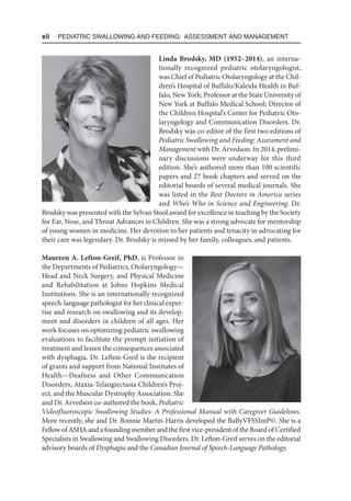 xii  Pediatric Swallowing and Feeding: Assessment and Management
Linda Brodsky, MD (1952–2014), an interna-
tionally recognized pediatric otolaryngologist,
was Chief of Pediatric Otolaryngology at the Chil-
dren’s Hospital of Buffalo/Kaleida Health in Buf-
falo, New York; Professor at the State University of
New York at Buffalo Medical School; Director of
the Children Hospital’s Center for Pediatric Oto-
laryngology and Communication Disorders. Dr.
Brodsky was co-editor of the first two editions of
Pediatric Swallowing and Feeding: Assessment and
Management with Dr. Arvedson. In 2014, prelimi-
nary discussions were underway for this third
edition. She’s authored more than 100 scientific
papers and 27 book chapters and served on the
editorial boards of several medical journals. She
was listed in the Best Doctors in America series
and Who’s Who in Science and Engineering. Dr.
Brodsky was presented with the Sylvan Stool award for excellence in teaching by the Society
for Ear, Nose, and Throat Advances in Children. She was a strong advocate for mentorship
of young women in medicine. Her devotion to her patients and tenacity in advocating for
their care was legendary. Dr. Brodsky is missed by her family, colleagues, and patients.
Maureen A. Lefton-Greif, PhD, is Professor in
the Departments of Pediatrics, Otolaryngology—
Head and Neck Surgery, and Physical Medicine
and Rehabilitation at Johns Hopkins Medical
Institutions. She is an internationally recognized
speech-language pathologist for her clinical exper-
tise and research on swallowing and its develop-
ment and disorders in children of all ages. Her
work focuses on optimizing pediatric swallowing
evaluations to facilitate the prompt initiation of
treatment and lessen the consequences associated
with dysphagia. Dr. Lefton-Greif is the recipient
of grants and support from National Institutes of
Health—Deafness and Other Communication
Disorders, Ataxia-Telangiectasia Children’s Proj-
ect, and the Muscular Dystrophy Association. She
and Dr. Arvedson co-authored the book, Pediatric
Videofluoroscopic Swallowing Studies: A Professional Manual with Caregiver Guidelines.
More recently, she and Dr. Bonnie Martin-Harris developed the BaByVFSSImP©. She is a
Fellow of ASHA and a founding member and the first vice-president of the Board of Certified
Specialists in Swallowing and Swallowing Disorders. Dr. Lefton-Greif serves on the editorial
advisory boards of Dysphagia and the Canadian Journal of Speech-Language Pathology.
 