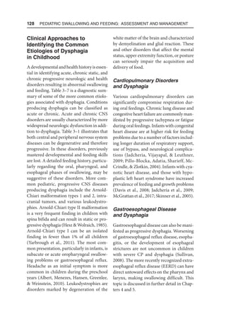 128  Pediatric Swallowing and Feeding: Assessment and Management
Clinical Approaches to
Identifying the Common
Etiologies of Dysphagia
in Childhood
A developmental and health history is essen-
tial in identifying acute, chronic static, and
chronic progressive neurologic and health
disorders resulting in abnormal swallowing
and feeding. Table 3–7 is a diagnostic sum-
mary of some of the more common etiolo-
gies associated with dysphagia. Conditions
producing dysphagia can be classified as
acute or chronic. Acute and chronic CNS
disorders are usually characterized by more
widespread neurologic dysfunction in addi-
tion to dysphagia. Table 3–1 illustrates that
both central and peripheral nervous system
diseases can be degenerative and therefore
progressive. In these disorders, previously
mastered developmental and feeding skills
are lost. A detailed feeding history, particu-
larly regarding the oral, pharyngeal, and
esophageal phases of swallowing, may be
suggestive of these disorders. More com-
mon pediatric, progressive CNS diseases
producing dysphagia include the Arnold-
Chiari malformation types 1 and 2, intra-
cranial tumors, and various leukodystro-
phies. Arnold-Chiari type II malformation
is a very frequent finding in children with
spina bifida and can result in static or pro-
gressive dysphagia (Hesz  Wolraich, 1985).
Arnold-Chiari type I can be an isolated
finding in fewer than 1% of all children
(Yarbrough et al., 2011). The most com-
mon presentation, particularly in infants, is
subacute or acute oropharyngeal swallow-
ing problems or gastroesophageal reflux.
Headache as an initial symptom is more
common in children during the preschool
years (Albert, Menezes, Hansen, Greenlee,
 Weinstein, 2010). Leukodystrophies are
disorders marked by degeneration of the
white matter of the brain and characterized
by demyelination and glial reaction. These
and other disorders that affect the mental
status, upper extremity function, or posture
can seriously impair the acquisition and
delivery of food.
Cardiopulmonary Disorders
and Dysphagia
Various cardiopulmonary disorders can
significantly compromise respiration dur-
ing oral feedings. Chronic lung disease and
congestive heart failure are commonly man-
ifested by progressive tachypnea or fatigue
during oral feedings. Infants with congenital
heart disease are at higher risk for feeding
problems due to a number of factors includ-
ing longer duration of respiratory support,
use of bypass, and neurological complica-
tions (Jadcheria, Vijayapal,  Leuthner,
2009; Pillo-Blocka, Adatia, Sharieff, Mc-
Crindle,  Zlotkin, 2004). Infants with cya-
notic heart disease, and those with hypo-
plastic left heart syndrome have increased
prevalence of feeding and growth problems
(Davis et al., 2008; Jadcheria et al., 2009;
McGrattan et al., 2017; Skinner et al., 2005).
Gastroesophageal Disease
and Dysphagia
Gastroesophageal disease can also be mani-
fested as progressive dysphagia. Worsening
of gastroesophageal reflux disease, esopha-
gitis, or the development of esophageal
strictures are not uncommon in children
with severe CP and dysphagia (Sullivan,
2008). The more recently recognized extra-
esophageal reflux disease (EERD) can have
direct untoward effects on the pharynx and
larynx, making swallowing difficult. This
topic is discussed in further detail in Chap-
ters 4 and 5.
 