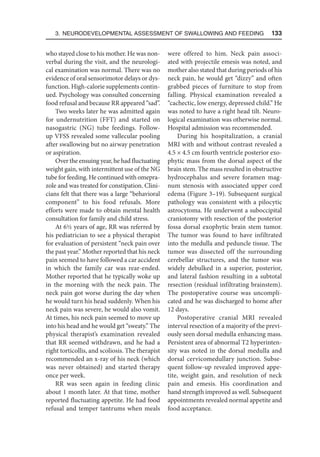 3. Neurodevelopmental Assessment of Swallowing and Feeding  133
who stayed close to his mother. He was non-
verbal during the visit, and the neurologi-
cal examination was normal. There was no
evidence of oral sensorimotor delays or dys-
function. High-calorie supplements contin-
ued. Psychology was consulted concerning
food refusal and because RR appeared “sad”.
Two weeks later he was admitted again
for undernutrition (FFT) and started on
nasogastric (NG) tube feedings. Follow-
up VFSS revealed some vallecular pooling
after swallowing but no airway penetration
or aspiration.
Over the ensuing year, he had fluctuating
weight gain, with intermittent use of the NG
tube for feeding. He continued with omepra-
zole and was treated for constipation. Clini-
cians felt that there was a large “behavioral
component” to his food refusals. More
efforts were made to obtain mental health
consultation for family and child stress.
At 6½ years of age, RR was referred by
his pediatrician to see a physical therapist
for evaluation of persistent “neck pain over
the past year.” Mother reported that his neck
pain seemed to have followed a car accident
in which the family car was rear-ended.
Mother reported that he typically woke up
in the morning with the neck pain. The
neck pain got worse during the day when
he would turn his head suddenly. When his
neck pain was severe, he would also vomit.
At times, his neck pain seemed to move up
into his head and he would get “sweaty.” The
physical therapist’s examination revealed
that RR seemed withdrawn, and he had a
right torticollis, and scoliosis. The therapist
recommended an x-ray of his neck (which
was never obtained) and started therapy
once per week.
RR was seen again in feeding clinic
about 1 month later. At that time, mother
reported fluctuating appetite. He had food
refusal and temper tantrums when meals
were offered to him. Neck pain associ-
ated with projectile emesis was noted, and
mother also stated that during periods of his
neck pain, he would get “dizzy” and often
grabbed pieces of furniture to stop from
falling. Physical examination revealed a
“cachectic, low energy, depressed child.” He
was noted to have a right head tilt. Neuro-
logical examination was otherwise normal.
Hospital admission was recommended.
During his hospitalization, a cranial
MRI with and without contrast revealed a
4.5 × 4.5 cm fourth ventricle posterior exo-
phytic mass from the dorsal aspect of the
brain stem. The mass resulted in obstructive
hydrocephalus and severe foramen mag-
num stenosis with associated upper cord
edema (Figure 3–19). Subsequent surgical
pathology was consistent with a pilocytic
astrocytoma. He underwent a suboccipital
craniotomy with resection of the posterior
fossa dorsal exophytic brain stem tumor.
The tumor was found to have infiltrated
into the medulla and peduncle tissue. The
tumor was dissected off the surrounding
cerebellar structures, and the tumor was
widely debulked in a superior, posterior,
and lateral fashion resulting in a subtotal
resection (residual infiltrating brainstem).
The postoperative course was uncompli-
cated and he was discharged to home after
12 days.
Postoperative cranial MRI revealed
interval resection of a majority of the previ-
ously seen dorsal medulla enhancing mass.
Persistent area of abnormal T2 hyperinten-
sity was noted in the dorsal medulla and
dorsal cervicomedullary junction. Subse-
quent follow-up revealed improved appe-
tite, weight gain, and resolution of neck
pain and emesis. His coordination and
hand strength improved as well. Subsequent
appointments revealed normal appetite and
food acceptance.
 