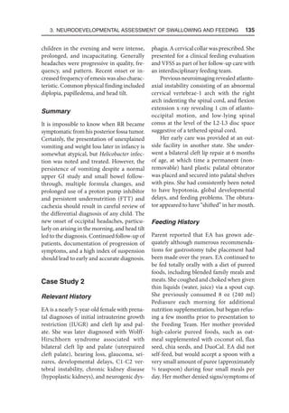 3. Neurodevelopmental Assessment of Swallowing and Feeding  135
children in the evening and were intense,
prolonged, and incapacitating. Generally
headaches were progressive in quality, fre-
quency, and pattern. Recent onset or in-
creased frequency of emesis was also charac-
teristic. Common physical finding included
diplopia, papilledema, and head tilt.
Summary
It is impossible to know when RR became
symptomatic from his posterior fossa tumor.
Certainly, the presentation of unexplained
vomiting and weight loss later in infancy is
somewhat atypical, but Helicobacter infec-
tion was noted and treated. However, the
persistence of vomiting despite a normal
upper GI study and small bowel follow-
through, multiple formula changes, and
prolonged use of a proton pump inhibitor
and persistent undernutrition (FTT) and
cachexia should result in careful review of
the differential diagnosis of any child. The
new onset of occipital headaches, particu-
larly on arising in the morning, and head tilt
led to the diagnosis. Continued follow-up of
patients, documentation of progression of
symptoms, and a high index of suspension
should lead to early and accurate diagnosis.
Case Study 2
Relevant History
EA is a nearly 5-year-old female with prena-
tal diagnoses of initial intrauterine growth
restriction (IUGR) and cleft lip and pal-
ate. She was later diagnosed with Wolff-
Hirschhorn syndrome associated with
bilateral cleft lip and palate (unrepaired
cleft palate), hearing loss, glaucoma, sei-
zures, developmental delays, C1-C2 ver-
tebral instability, chronic kidney disease
(hypoplastic kidneys), and neurogenic dys-
phagia. A cervical collar was prescribed. She
presented for a clinical feeding evaluation
and VFSS as part of her follow-up care with
an interdisciplinary feeding team.
Previous neuroimaging revealed atlanto-
axial instability consisting of an abnormal
cervical vertebrae-1 arch with the right
arch indenting the spinal cord, and flexion
extension x-ray revealing 1 cm of atlanto-
occipital motion, and low-lying spinal
conus at the level of the L2-L3 disc space
suggestive of a tethered spinal cord.
Her early care was provided at an out-
side facility in another state. She under-
went a bilateral cleft lip repair at 6 months
of age, at which time a permanent (non-
removable) hard plastic palatal obturator
was placed and secured into palatal shelves
with pins. She had consistently been noted
to have hypotonia, global developmental
delays, and feeding problems. The obtura-
tor appeared to have “shifted” in her mouth.
Feeding History
Parent reported that EA has grown ade-
quately although numerous recommenda-
tions for gastrostomy tube placement had
been made over the years. EA continued to
be fed totally orally with a diet of pureed
foods, including blended family meals and
meats. She coughed and choked when given
thin liquids (water, juice) via a spout cup.
She previously consumed 8 oz (240 ml)
Pediasure each morning for additional
nutrition supplementation, but began refus-
ing a few months prior to presentation to
the Feeding Team. Her mother provided
high-calorie pureed foods, such as oat-
meal supplemented with coconut oil, flax
seed, chia seeds, and DuoCal. EA did not
self-feed, but would accept a spoon with a
very small amount of puree (approximately
1/3 teaspoon) during four small meals per
day. Her mother denied signs/symptoms of
 