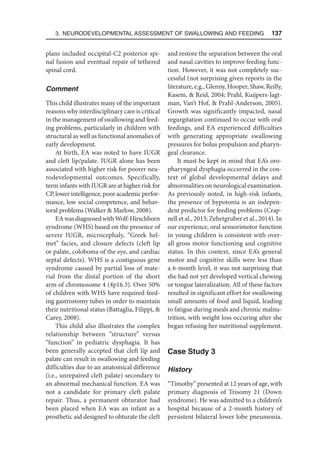 3. Neurodevelopmental Assessment of Swallowing and Feeding  137
plans included occipital-C2 posterior spi-
nal fusion and eventual repair of tethered
spinal cord.
Comment
This child illustrates many of the important
reasons why interdisciplinary care is critical
in the management of swallowing and feed-
ing problems, particularly in children with
structural as well as functional anomalies of
early development.
At birth, EA was noted to have IUGR
and cleft lip/palate. IUGR alone has been
associated with higher risk for poorer neu-
rodevelopmental outcomes. Specifically,
term infants with IUGR are at higher risk for
CP, lower intelligence, poor academic perfor-
mance, low social competence, and behav-
ioral problems (Walker  Marlow, 2008).
EAwasdiagnosedwithWolf-Hirschhorn
syndrome (WHS) based on the presence of
severe IUGR, microcephaly, “Greek hel-
met” facies, and closure defects (cleft lip
or palate, coloboma of the eye, and cardiac
septal defects). WHS is a contiguous gene
syndrome caused by partial loss of mate-
rial from the distal portion of the short
arm of chromosome 4 (4p16.3). Over 50%
of children with WHS have required feed-
ing gastrostomy tubes in order to maintain
their nutritional status (Battaglia, Filippi, 
Carey, 2008).
This child also illustrates the complex
relationship between “structure” versus
“function” in pediatric dysphagia. It has
been generally accepted that cleft lip and
palate can result in swallowing and feeding
difficulties due to an anatomical difference
(i.e., unrepaired cleft palate) secondary to
an abnormal mechanical function. EA was
not a candidate for primary cleft palate
repair. Thus, a permanent obturator had
been placed when EA was an infant as a
prosthetic aid designed to obturate the cleft
and restore the separation between the oral
and nasal cavities to improve feeding func-
tion. However, it was not completely suc-
cessful (not surprising given reports in the
literature, e.g., Glenny, Hooper, Shaw, Reilly,
Kasem,  Reid, 2004; Prahl, Kuijpers-Jagt-
man, Van’t Hof,  Prahl-Anderson, 2005).
Growth was significantly impacted, nasal
regurgitation continued to occur with oral
feedings, and EA experienced difficulties
with generating appropriate swallowing
pressures for bolus propulsion and pharyn-
geal clearance.
It must be kept in mind that EA’s oro-
pharyngeal dysphagia occurred in the con-
text of global developmental delays and
abnormalities on neurological examination.
As previously noted, in high-risk infants,
the presence of hypotonia is an indepen-
dent predictor for feeding problems (Crap-
nell et al., 2013; Zehetgruber et al., 2014). In
our experience, oral sensorimotor function
in young children is consistent with over-
all gross motor functioning and cognitive
status. In this context, since EA’s general
motor and cognitive skills were less than
a 6-month level, it was not surprising that
she had not yet developed vertical chewing
or tongue lateralization. All of these factors
resulted in significant effort for swallowing
small amounts of food and liquid, leading
to fatigue during meals and chronic malnu-
trition, with weight loss occuring after she
began refusing her nutritional supplement.
Case Study 3
History
“Timothy” presented at 12 years of age, with
primary diagnosis of Trisomy 21 (Down
syndrome). He was admitted to a children’s
hospital because of a 2-month history of
persistent bilateral lower lobe pneumonia.
 