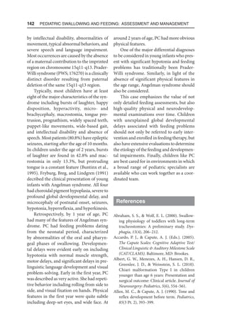142  Pediatric Swallowing and Feeding: Assessment and Management
by intellectual disability, abnormalities of
movement, typical abnormal behaviors, and
severe speech and language impairment.
Most occurrences are caused by the absence
of a maternal contribution to the imprinted
region on chromosome 15q11-q13. Prader-
Willi syndrome (PWS; 176270) is a clinically
distinct disorder resulting from paternal
deletion of the same 15q11-q13 region.
Typically, most children have at least
eight of the major characteristics of the syn-
drome including bursts of laughter, happy
disposition, hyperactivity, micro- and
brachycephaly, macrostomia, tongue pro-
trusion, prognathism, widely spaced teeth,
puppet-like movements, wide-based gait,
and intellectual disability and absence of
speech. Most patients (80.8%) have epileptic
seizures, starting after the age of 10 months.
In children under the age of 2 years, bursts
of laughter are found in 42.8% and mac-
rostomia in only 13.3%, but protruding
tongue is a constant feature (Buntinx et al.,
1995). Fryburg, Breg, and Lindgren (1991)
decribed the clinical presentation of young
infants with Angelman syndrome. All four
had choroidal pigment hypoplasia, severe to
profound global developmental delay, and
microcephaly of postnatal onset, seizures,
hypotonia, hyperreflexia, and hyperkinesis.
Retrospectively, by 1 year of age, PC
had many of the features of Angelman syn-
drome. PC had feeding problems dating
from the neonatal period, characterized
by abnormalities of the oral and pharyn-
geal phases of swallowing. Developmen-
tal delays were evident early on including
hypotonia with normal muscle strength,
motor delays, and significant delays in pre-
linguistic language development and visual
problem-solving. Early in the first year, PC
was described as very active. She had repeti-
tive behavior including rolling from side to
side, and visual fixation on hands. Physical
features in the first year were quite subtle
including deep-set eyes, and wide face. At
around 2 years of age, PC had more obvious
physical features.
One of the major differential diagnoses
to be considered in young infants who pres-
ent with significant hypotonia and feeding
problems has traditionally been Prader-
Willi syndrome. Similarly, in light of the
absence of significant physical features in
the age range, Angelman syndrome should
also be considered.
This case emphasizes the value of not
only detailed feeding assessments, but also
high-quality physical and neurodevelop-
mental examinations over time. Children
with unexplained global developmental
delays associated with feeding problems
should not only be referred to early inter-
vention and enrolled in feeding therapy, but
also have extensive evaluations to determine
the etiology of the feeding and developmen-
tal impairments. Finally, children like PC
are best cared for in environments in which
a broad range of pediatric specialists are
available who can work together as a coor-
dinated team.
References
Abraham, S. S.,  Wolf, E. L. (2000). Swallow-
ing physiology of toddlers with long-term
tracheostomies: A preliminary study. Dys-
phagia, 15(4), 206–212.
Accardo, P. J.,  Capute, A. J. (Eds.). (2005).
The Capute Scales: Cognitive Adaptive Test/
Clinical Linguistic  Auditory Milestone Scale
(CAT/CLAMS). Baltimore, MD: Brookes.
Albert, G. W., Menezes, A. H., Hansen, D. R.,
Greenlee, J. D.,  Weinstein, S. L. (2010).
Chiari malformation Type I in children
younger than age 6 years: Presentation and
surgical outcome: Clinical article. Journal of
Neurosurgery: Pediatrics, 5(6), 554–561.
Allen, M. C.,  Capute, A. J. (1990). Tone and
reflex development before term. Pediatrics,
85(3 Pt. 2), 393–399.
 