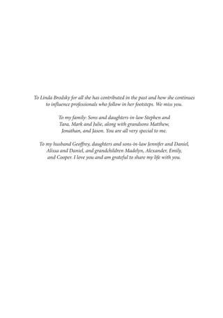 To Linda Brodsky for all she has contributed in the past and how she continues
to influence professionals who follow in her footsteps. We miss you.
To my family: Sons and daughters-in-law Stephen and
Tara, Mark and Julie, along with grandsons Matthew,
Jonathan, and Jason. You are all very special to me.
To my husband Geoffrey, daughters and sons-in-law Jennifer and Daniel,
Alissa and Daniel, and grandchildren Madelyn, Alexander, Emily,
and Cooper. I love you and am grateful to share my life with you.
 